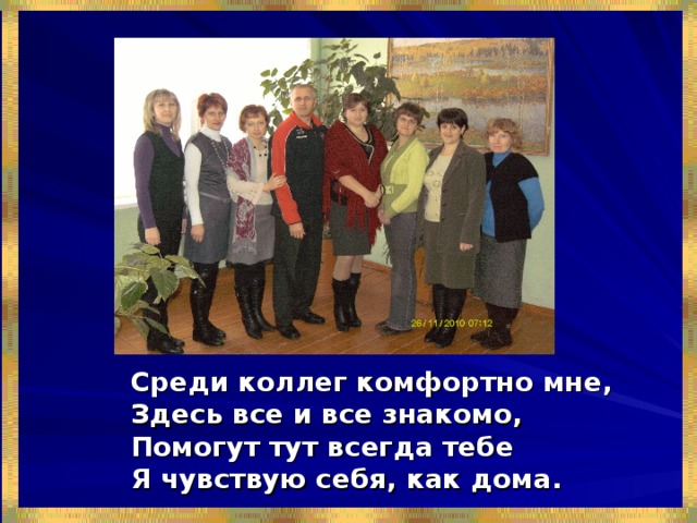 Среди коллег комфортно мне, Здесь все и все знакомо, Помогут тут всегда тебе Я чувствую себя, как дома. 