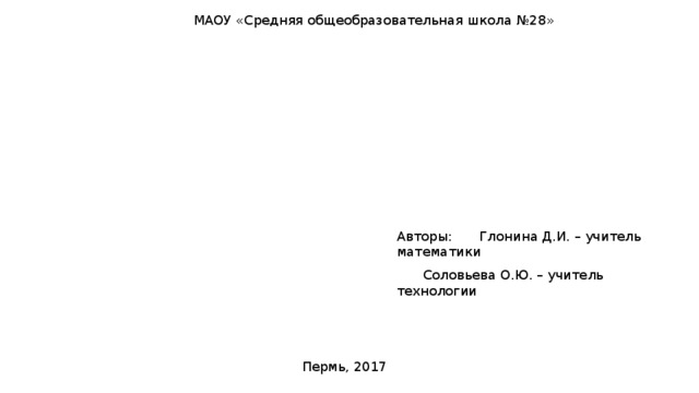 МАОУ «Средняя общеобразовательная школа №28» Авторы:  Глонина Д.И. – учитель математики  Соловьева О.Ю. – учитель технологии Пермь, 2017 