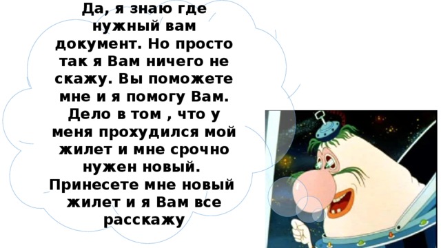 Да, я знаю где нужный вам документ. Но просто так я Вам ничего не скажу. Вы поможете мне и я помогу Вам. Дело в том , что у меня прохудился мой жилет и мне срочно нужен новый. Принесете мне новый жилет и я Вам все расскажу 