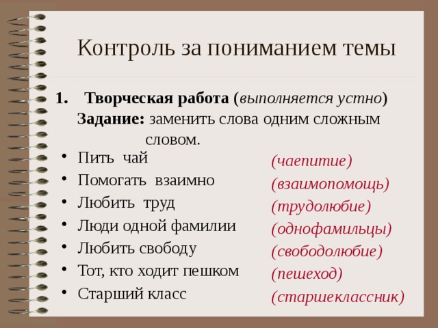  Контроль за пониманием темы Творческая работа ( выполняется устно ) Задание: заменить слова одним сложным   словом. Задание: заменить слова одним сложным   словом. Пить чай Помогать взаимно Любить труд Люди одной фамилии Любить свободу Тот, кто ходит пешком Старший класс (чаепитие) (взаимопомощь) (трудолюбие) (однофамильцы) (свободолюбие) (пешеход) (старшеклассник) 