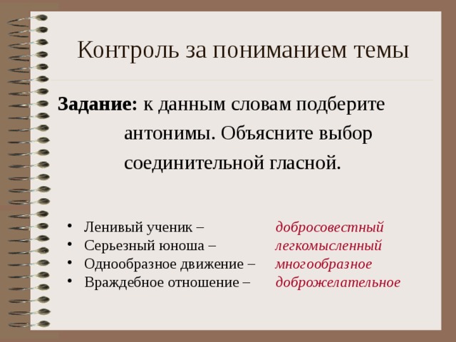 Контроль за пониманием темы Задание: к данным словам подберите  антонимы. Объясните выбор  соединительной гласной. Ленивый ученик – Серьезный юноша – Однообразное движение – Враждебное отношение – добросовестный легкомысленный многообразное доброжелательное 