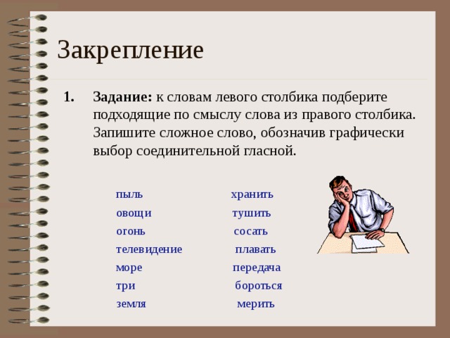 Закрепление Задание: к словам левого столбика подберите подходящие по смыслу слова из правого столбика. Запишите сложное слово, обозначив графически выбор соединительной гласной. пыль хранить овощи тушить огонь сосать телевидение плавать море передача три бороться земля мерить 