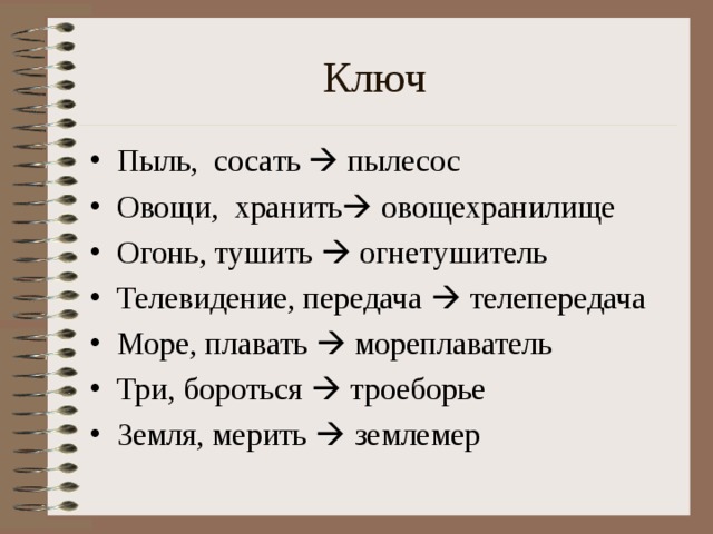 Ключ Пыль, сосать   пылесос Овощи, хранить   овощехранилище Огонь, тушить   огнетушитель Телевидение, передача   телепередача Море, плавать   мореплаватель Три, бороться   троеборье Земля, мерить   землемер 