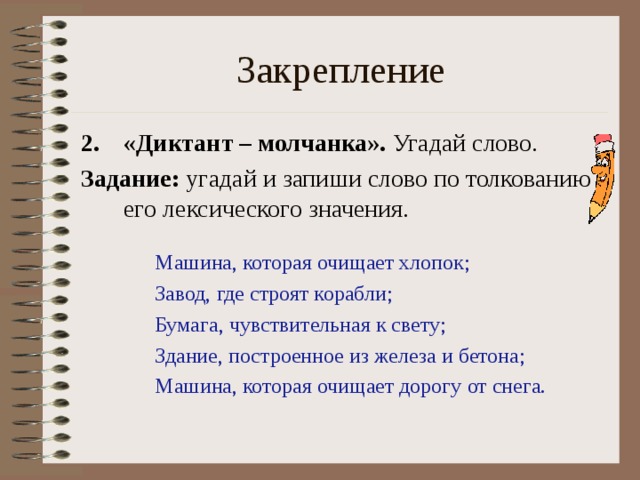 Закрепление «Диктант – молчанка». Угадай слово. Задание: угадай и запиши слово по толкованию его лексического значения. Машина, которая очищает хлопок; Завод, где строят корабли; Бумага, чувствительная к свету; Здание, построенное из железа и бетона; Машина, которая очищает дорогу от снега. 