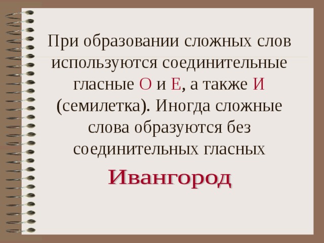 При образовании сложных слов используются соединительные гласные О и Е , а также И (семилетка). Иногда сложные слова образуются без соединительных гласных 