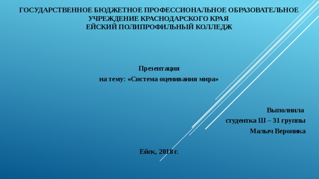 ГОСУДАРСТВЕННОЕ БЮДЖЕТНОЕ ПРОФЕССИОНАЛЬНОЕ ОБРАЗОВАТЕЛЬНОЕ УЧРЕЖДЕНИЕ КРАСНОДАРСКОГО КРАЯ  ЕЙСКИЙ ПОЛИПРОФИЛЬНЫЙ КОЛЛЕДЖ    Презентация на тему: «Система оценивания мира»   Выполнила студентка Ш – 31 группы Малыч Вероника  Ейск, 2018 г. 