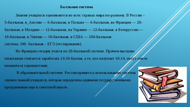 Балльная система  Знания учащихся оцениваются во всех странах мира по-разному. В России – 5-балльная, в_Англии — 6-балльная, в Польше — 6-балльная, во Франции — 20-балльная, в Молдове — 12-балльная, на Украине — 12-балльная, в Белоруссии — 10-балльная, в Латвии — 10-балльная, в США — 100-балльная система, 100  -  балльная – ЕГЭ (тестирование).  Во Франции сегодня учатся по 20-балльной системе. Причем высшим пилотажем считается заработать 14-16 баллов, а те, кто получает 10-14, могут смело называться хорошистами.  В образовательной системе  России принята к использованию система оценки знаний учащихся, которая определена едиными государственными программами еще в советской школе. 