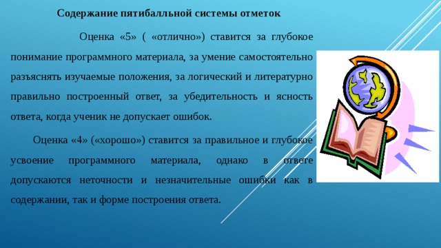 Содержание пятибалльной системы отметок    Оценка «5» ( «отлично») ставится за глубокое понимание программного материала, за умение самостоятельно разъяснять изучаемые положения, за логический и литературно правильно построенный ответ, за убедительность и ясность ответа, когда ученик не допускает ошибок.   Оценка «4» («хорошо») ставится за правильное и глубокое усвоение программного материала, однако в ответе допускаются неточности и незначительные ошибки как в содержании, так и форме построения ответа. 