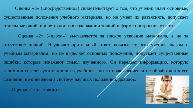  Оценка «3» («посредственно») свидетельствует о том, что ученик знает основные, существенные положения учебного материала, но не умеет их разъяснять, допускает отдельные ошибки и неточности в содержании знаний и форме построения ответа.   Оценка «2» («плохо») выставляется за плохое усвоение материала, а не за отсутствие знаний. Неудовлетворительный ответ показывает, что ученик знаком с учебным материалом, но не выделяет основных положений, допускает существенные ошибки, которые искажают смысл изученного. Он передает информацию, которую запомнил со слов учителя или из учебника, но которая логически не обработана в его сознании, не приведена в систему научных положений, доводов.   Оценка «1» не ставится. 