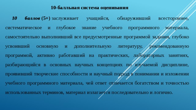                               10-балльная система оценивания 10 баллов  (5+)  заслуживает учащийся, обнаруживший всестороннее, систематическое и глубокое знание учебного программного материала, самостоятельно выполнивший все предусмотренные программой задания, глубоко усвоивший основную и дополнительную литературу, рекомендованную программой, активно работавший на практических, лабораторных занятиях, разбирающийся в основных научных концепциях по изучаемой дисциплине, проявивший творческие способности и научный подход в понимании и изложении учебного программного материала, чей ответ отличается богатством и точностью использованных терминов, материал излагается последовательно и логично. 