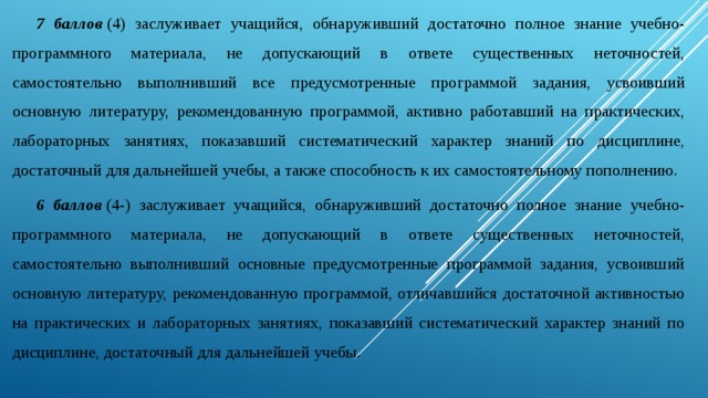 7 баллов  (4) заслуживает учащийся, обнаруживший достаточно полное знание учебно-программного материала, не допускающий в ответе существенных неточностей, самостоятельно выполнивший все предусмотренные программой задания, усвоивший основную литературу, рекомендованную программой, активно работавший на практических, лабораторных занятиях, показавший систематический характер знаний по дисциплине, достаточный для дальнейшей учебы, а также способность к их самостоятельному пополнению. 6 баллов  (4-) заслуживает учащийся, обнаруживший достаточно полное знание учебно-программного материала, не допускающий в ответе существенных неточностей, самостоятельно выполнивший основные предусмотренные программой задания, усвоивший основную литературу, рекомендованную программой, отличавшийся достаточной активностью на практических и лабораторных занятиях, показавший систематический характер знаний по дисциплине, достаточный для дальнейшей учебы. 