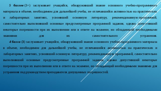 5 баллов  (3+) заслуживает учащийся, обнаруживший знание основного учебно-программного материала в объеме, необходимом для дальнейшей учебы, не отличавшийся активностью на практических и лабораторных занятиях, усвоивший основную литературу, рекомендованную программой, самостоятельно выполнивший основные предусмотренные программой задания, однако допустивший некоторые погрешности при их выполнении или в ответе на экзамене, но обладающий необходимыми знаниями для их самостоятельного устранения.   4 балла  (3)  заслуживает учащийся, обнаруживший знание основного учебно-программного материала в объеме, необходимом для дальнейшей учебы, не отличавшийся активностью на практических и лабораторных занятиях, усвоивший основную литературу, рекомендованную программой, самостоятельно выполнивший основные предусмотренные программой задания, однако допустивший некоторые погрешности при их выполнении или в ответе на экзамене, но обладающий необходимыми знаниями для устранения под руководством преподавателя допущенных погрешностей. 