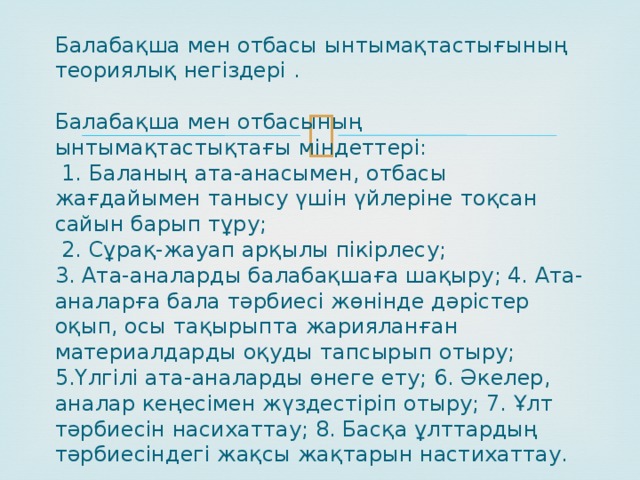     Балабақша мен отбасы ынтымақтастығының теориялық негіздері .   Балабақша мен отбасының ынтымақтастықтағы міндеттері:  1. Баланың ата-анасымен, отбасы жағдайымен танысу үшін үйлеріне тоқсан сайын барып тұру;  2. Сұрақ-жауап арқылы пікірлесу;  3. Ата-аналарды балабақшаға шақыру; 4. Ата-аналарға бала тәрбиесі жөнінде дәрістер оқып, осы тақырыпта жарияланған материалдарды оқуды тапсырып отыру; 5.Үлгілі ата-аналарды өнеге ету; 6. Әкелер, аналар кеңесімен жүздестіріп отыру; 7. Ұлт тәрбиесін насихаттау; 8. Басқа ұлттардың тәрбиесіндегі жақсы жақтарын настихаттау. 