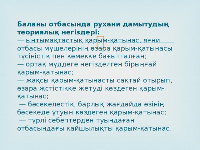 Баланы отбасында рухани дамытудың теориялық негіздері:  — ынтымақтастық қарым-қатынас, яғни отбасы мүшелерінің өзара қарым-қатынасы түсіністік пен көмекке бағытталған;  — ортақ мүддеге негізделген бірыңғай қарым-қатынас;  — жақсы қарым-қатынасты сақтай отырып, өзара жстістікке жетуді көздеген қарым-қатынас;  — бәсекелестік, барлық жағдайда өзінің бәсекеде ұтуын көздеген қарым-қатынас;  — түрлі себептерден туындаған отбасындағы қайшылықты қарым-қатынас. 