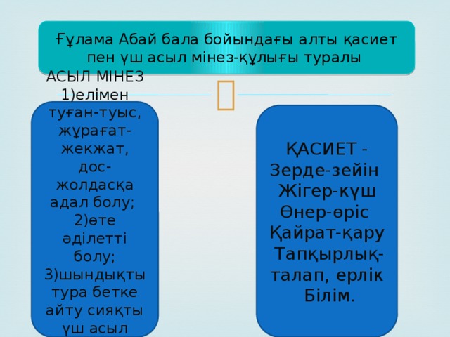 Ғұлама Абай бала бойындағы алты қасиет пен үш асыл мінез-құлығы туралы   АСЫЛ МІНЕЗ 1)елімен туған-туыс, жұрағат-жекжат, дос-жолдасқа адал болу; 2)өте әділетті болу; 3)шындықты тура бетке айту сияқты үш асыл мінезді атап көрсеткен. ҚАСИЕТ - Зерде-зейін Жігер-күш Өнер-өріс Қайрат-қару Тапқырлық- талап, ерлік Білім. 