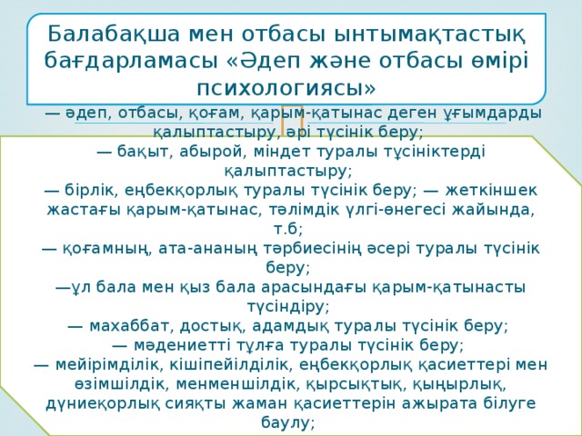 Балабақша мен отбасы ынтымақтастық бағдарламасы «Әдеп және отбасы өмірі психологиясы»  — әдеп, отбасы, қоғам, қарым-қатынас деген ұғымдарды қалыптастыру, әрі түсінік беру; — бақыт, абырой, міндет туралы тұсініктерді қалыптастыру; — бірлік, еңбекқорлық туралы түсінік беру; — жеткіншек жастағы қарым-қатынас, тәлімдік үлгі-өнегесі жайында, т.б; — қоғамның, ата-ананың тәрбиесінің әсері туралы түсінік беру; — ұл бала мен қыз бала арасындағы қарым-қатынасты түсіндіру; — махаббат, достық, адамдық туралы түсінік беру; — мәдениетті тұлға туралы түсінік беру; — мейірімділік, кішіпейілділік, еңбекқорлық қасиеттері мен өзімшілдік, менменшілдік, қырсықтық, қыңырлық, дүниеқорлық сияқты жаман қасиеттерін ажырата білуге баулу; — халқымызға тән туыстық, қатынастар (жеті ата, үш жұрт) туралы түсінік беру. 