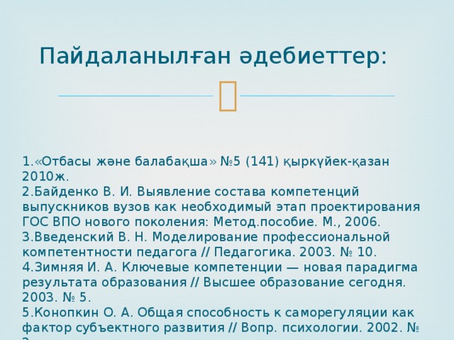 Пайдаланылған әдебиеттер: 1.«Отбасы және балабақша» №5 (141) қыркүйек-қазан 2010ж. 2.Байденко В. И. Выявление состава компетенций выпускников вузов как необходимый этап проектирования ГОС ВПО нового поколения: Метод.пособие. М., 2006. 3.Введенский В. Н. Моделирование профессиональной компетентности педагога // Педагогика. 2003. № 10. 4.Зимняя И. А. Ключевые компетенции — новая парадигма результата образования // Высшее образование сегодня. 2003. № 5. 5.Конопкин О. А. Общая способность к саморегуляции как фактор субъектного развития // Вопр. психологии. 2002. № 2. 
