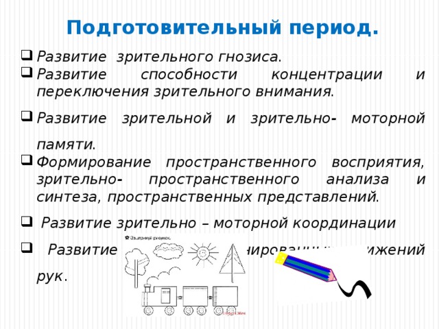 Подготовительный период. Развитие зрительного гнозиса. Развитие способности концентрации и переключения зрительного внимания. Развитие зрительной и зрительно- моторной памяти. Формирование пространственного восприятия, зрительно- пространственного анализа и синтеза, пространственных представлений.  Развитие зрительно – моторной координации  Развитие тонко координированных движений рук . 
