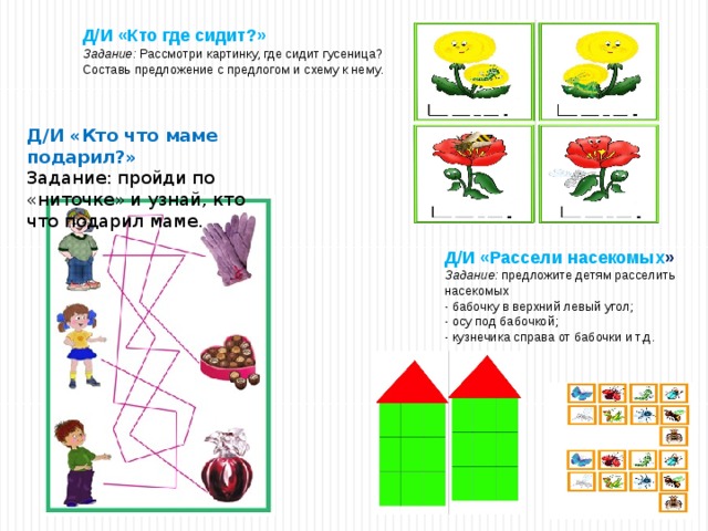 Д/И «Рассели насекомых » Задание: предложите детям расселить насекомых - бабочку в верхний левый угол; - осу под бабочкой; - кузнечика справа от бабочки и т.д. Д/И «Кто где сидит?» Задание: Рассмотри картинку, где сидит гусеница? Составь предложение с предлогом и схему к нему. Д/И «Кто что маме подарил?» Задание: пройди по «ниточке» и узнай, кто что подарил маме. 