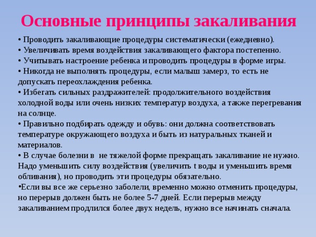 Основные принципы закаливания   • Проводить закаливающие процедуры систематически (ежедневно).   • Увеличивать время воздействия закаливающего фактора постепенно.   • Учитывать настроение ребенка и проводить процедуры в форме игры.   • Никогда не выполнять процедуры, если малыш замерз, то есть не допускать переохлаждения ребенка.  • Избегать сильных раздражителей: продолжительного воздействия холодной воды или очень низких температур воздуха, а также перегревания на солнце.  • Правильно подбирать одежду и обувь: они должна соответствовать температуре окружающего воздуха и быть из натуральных тканей и материалов.  • В случае болезни в не тяжелой форме прекращать закаливание не нужно. Надо уменьшить силу воздействия (увеличить t воды и уменьшить время обливания), но проводить эти процедуры обязательно. Если вы все же серьезно заболели, временно можно отменить процедуры, но перерыв должен быть не более 5-7 дней. Если перерыв между закаливанием продлился более двух недель, нужно все начинать сначала. 