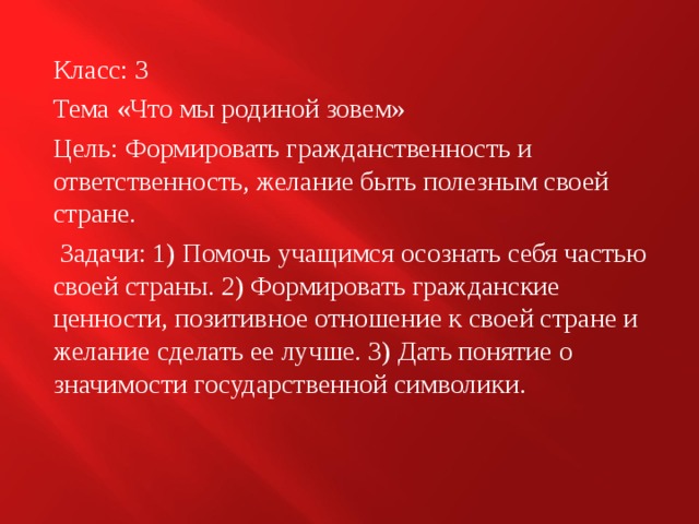 Класс: 3 Тема «Что мы родиной зовем» Цель: Формировать гражданственность и ответственность, желание быть полезным своей стране.  Задачи: 1) Помочь учащимся осознать себя частью своей страны. 2) Формировать гражданские ценности, позитивное отношение к своей стране и желание сделать ее лучше. 3) Дать понятие о значимости государственной символики. 