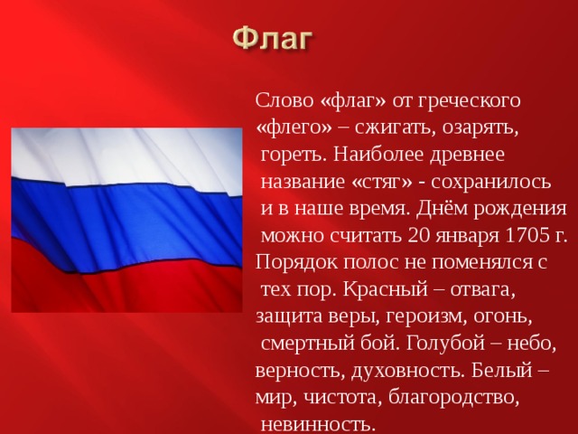 Слово «флаг» от греческого «флего» – сжигать, озарять,  гореть. Наиболее древнее  название «стяг» - сохранилось  и в наше время. Днём рождения  можно считать 20 января 1705 г. Порядок полос не поменялся с  тех пор. Красный – отвага, защита веры, героизм, огонь,  смертный бой. Голубой – небо, верность, духовность. Белый – мир, чистота, благородство,  невинность. 