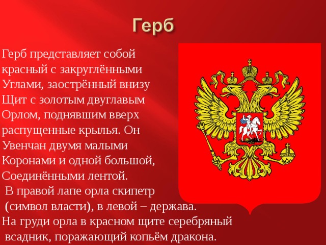 Герб представляет собой красный с закруглёнными Углами, заострённый внизу Щит с золотым двуглавым Орлом, поднявшим вверх распущенные крылья. Он Увенчан двумя малыми Коронами и одной большой, Соединёнными лентой.  В правой лапе орла скипетр  (символ власти), в левой – держава. На груди орла в красном щите серебряный  всадник, поражающий копьём дракона. 