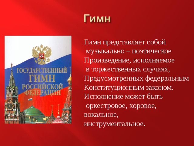 Гимн представляет собой  музыкально – поэтическое Произведение, исполняемое  в торжественных случаях, Предусмотренных федеральным Конституционным законом. Исполнение может быть  оркестровое, хоровое, вокальное, инструментальное. 