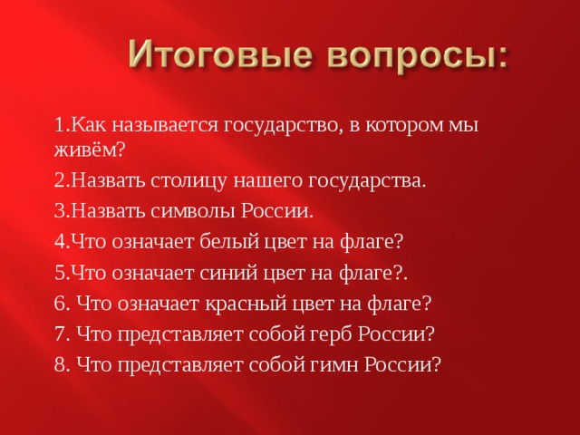 1.Как называется государство, в котором мы живём? 2.Назвать столицу нашего государства. 3.Назвать символы России. 4.Что означает белый цвет на флаге? 5.Что означает синий цвет на флаге?. 6. Что означает красный цвет на флаге? 7. Что представляет собой герб России? 8. Что представляет собой гимн России? 