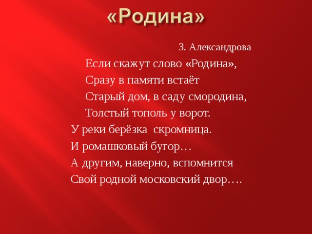 З. Александрова  Если скажут слово «Родина»,  Сразу в памяти встаёт  Старый дом, в саду смородина,  Толстый тополь у ворот. У реки берёзка скромница. И ромашковый бугор… А другим, наверно, вспомнится Свой родной московский двор…. 