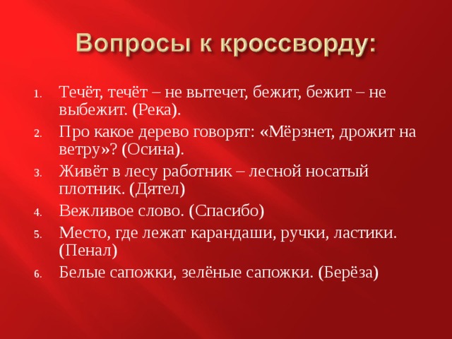 Течёт, течёт – не вытечет, бежит, бежит – не выбежит. (Река). Про какое дерево говорят: «Мёрзнет, дрожит на ветру»? (Осина). Живёт в лесу работник – лесной носатый плотник. (Дятел) Вежливое слово. (Спасибо) Место, где лежат карандаши, ручки, ластики. (Пенал) Белые сапожки, зелёные сапожки. (Берёза) 