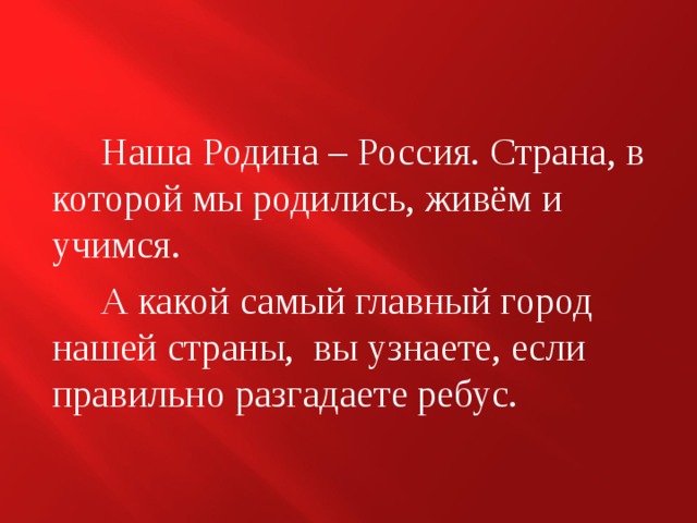  Наша Родина – Россия. Страна, в которой мы родились, живём и учимся.  А какой самый главный город нашей страны, вы узнаете, если правильно разгадаете ребус. 