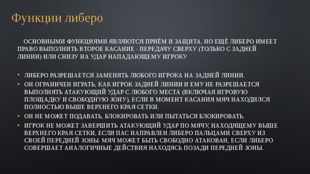 Функции либеро  Основными функциями являются приём и защита, но ещё либеро имеет право выполнить второе касание - передачу сверху (только с задней линии) или снизу на удар нападающему игроку Либеро разрешается заменять любого игрока на задней линии. Он ограничен играть, как игрок задней линии и ему не разрешается выполнять атакующий удар с любого места (включая игровую площадку и свободную зону), если в момент касания мяч находился полностью выше верхнего края сетки. Он не может подавать, блокировать или пытаться блокировать. Игрок не может завершить атакующий удар по мячу, находящему выше верхнего края сетки, если пас направлен Либеро пальцами сверху из своей передней зоны. Мяч может быть свободно атакован, если Либеро совершает аналогичные действия находясь позади передней зоны. 