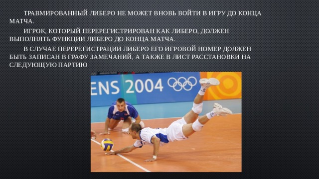 Травмированный Либеро не может вновь войти в игру до конца матча. Игрок, который перерегистрирован как Либеро, должен выполнять функции Либеро до конца матча. В случае перерегистрации Либеро его игровой номер должен быть записан в графу замечаний, а также в лист расстановки на следующую партию 