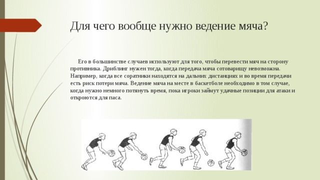 Для чего вообще нужно ведение мяча?  Его в большинстве случаев используют для того, чтобы перевести мяч на сторону противника. Дриблинг нужен тогда, когда передача мяча сотоварищу невозможна. Например, когда все соратники находятся на дальних дистанциях и во время передачи есть риск потери мяча. Ведение мяча на месте в баскетболе необходимо в том случае, когда нужно немного потянуть время, пока игроки займут удачные позиции для атаки и откроются для паса. 