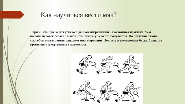 Как научиться вести мяч? Первое, что нужно для успеха в данном направлении – постоянная практика. Чем больше человек бегает с мячом, тем лучше у него это получается. Но обучение таким способом может занять слишком много времени. Поэтому в тренировках баскетболистов применяют специальные упражнения. 