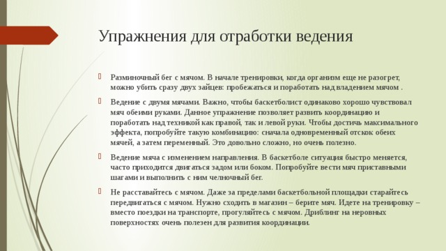 Упражнения для отработки ведения Разминочный бег с мячом. В начале тренировки, когда организм еще не разогрет, можно убить сразу двух зайцев: пробежаться и поработать над владением мячом . Ведение с двумя мячами. Важно, чтобы баскетболист одинаково хорошо чувствовал мяч обеими руками. Данное упражнение позволяет развить координацию и поработать над техникой как правой, так и левой руки. Чтобы достичь максимального эффекта, попробуйте такую комбинацию: сначала одновременный отскок обеих мячей, а затем переменный. Это довольно сложно, но очень полезно. Ведение мяча с изменением направления. В баскетболе ситуация быстро меняется, часто приходится двигаться задом или боком. Попробуйте вести мяч приставными шагами и выполнить с ним челночный бег. Не расставайтесь с мячом. Даже за пределами баскетбольной площадки старайтесь передвигаться с мячом. Нужно сходить в магазин – берите мяч. Идете на тренировку – вместо поездки на транспорте, прогуляйтесь с мячом. Дриблинг на неровных поверхностях очень полезен для развития координации. 