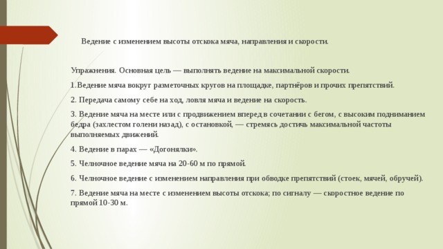  Ведение с изменением высоты отскока мяча, направления и скорости. Упражнения. Основная цель — выполнять ведение на максимальной скорости. 1.Ведение мяча вокруг разметочных кругов на площадке, партнёров и прочих препятствий. 2. Передача самому себе на ход, ловля мяча и ведение на скорость. 3. Ведение мяча на месте или с продвижением вперед в сочетании с бегом, с высоким подниманием бедра (захлестом голени назад), с остановкой, — стремясь достичь максимальной частоты выполняемых движений. 4. Ведение в парах — «Догонялки». 5. Челночное ведение мяча на 20-60 м по прямой. 6. Челночное ведение с изменением направления при обводке препятствий (стоек, мячей, обручей). 7. Ведение мяча на месте с изменением высоты отскока; по сигналу — скоростное ведение по прямой 10-30 м. 