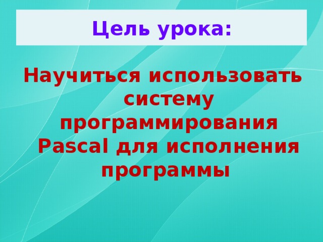 Цель урока: Научиться использовать систему программирования Pascal для исполнения программы