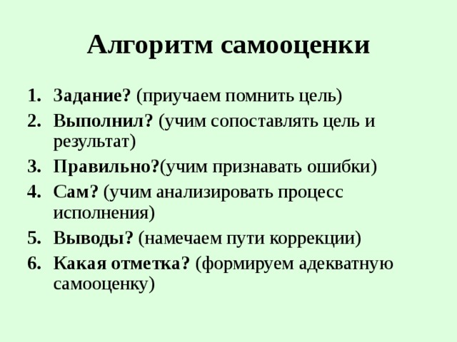 Алгоритм самооценки Задание? (приучаем помнить цель) Выполнил? (учим сопоставлять цель и результат) Правильно? (учим признавать ошибки) Сам? (учим анализировать процесс исполнения) Выводы? (намечаем пути коррекции) Какая отметка? (формируем адекватную самооценку) 