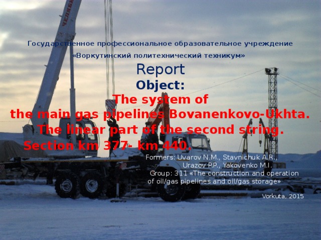 Государственное профессиональное образовательное учреждение «Воркутинский политехнический техникум»   Report  Object:  The system of  the main gas pipelines Bovanenkovo-Ukhta.   The linear part of the second string.  Section km 377- km 440.    Formers: Uvarov N.M., Stavnichuk A.R.,  Urazov P.P., Yakovenko M.I.  Group: 311 «The construction and operation  of oil/gas pipelines and oil/gas storage»   Vorkuta, 2015