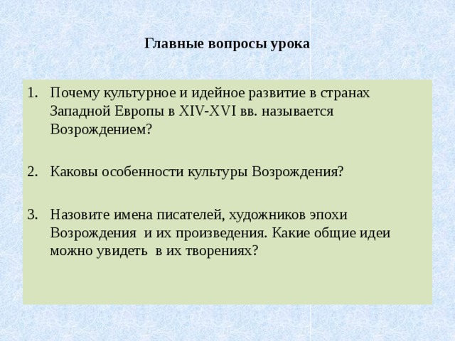 Главные вопросы урока Почему культурное и идейное развитие в странах Западной Европы в XIV-XVI вв. называется Возрождением? Каковы особенности культуры Возрождения? Назовите имена писателей, художников эпохи Возрождения и их произведения. Какие общие идеи можно увидеть в их творениях? 