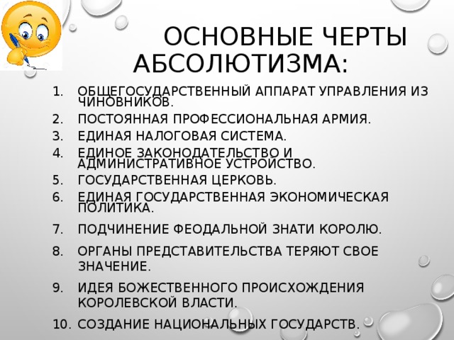  ОСНОВНЫЕ ЧЕРТЫ АБСОЛЮТИЗМА: ОБЩЕГОСУДАРСТВЕННЫЙ АППАРАТ УПРАВЛЕНИЯ ИЗ ЧИНОВНИКОВ. ПОСТОЯННАЯ ПРОФЕССИОНАЛЬНАЯ АРМИЯ. ЕДИНАЯ НАЛОГОВАЯ СИСТЕМА. ЕДИНОЕ ЗАКОНОДАТЕЛЬСТВО И АДМИНИСТРАТИВНОЕ УСТРОЙСТВО. ГОСУДАРСТВЕННАЯ ЦЕРКОВЬ. ЕДИНАЯ ГОСУДАРСТВЕННАЯ ЭКОНОМИЧЕСКАЯ ПОЛИТИКА. ПОДЧИНЕНИЕ ФЕОДАЛЬНОЙ ЗНАТИ КОРОЛЮ. ОРГАНЫ ПРЕДСТАВИТЕЛЬСТВА ТЕРЯЮТ СВОЕ ЗНАЧЕНИЕ. ИДЕЯ БОЖЕСТВЕННОГО ПРОИСХОЖДЕНИЯ КОРОЛЕВСКОЙ ВЛАСТИ. СОЗДАНИЕ НАЦИОНАЛЬНЫХ ГОСУДАРСТВ. 