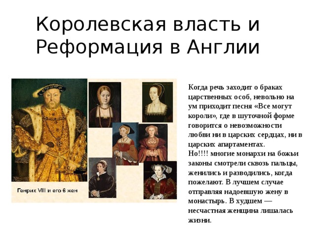 Королевская власть и Реформация в Англии Когда речь заходит о браках царственных особ, невольно на ум приходит песня «Все могут короли», где в шуточной форме говорится о невозможности любви ни в царских сердцах, ни в царских апартаментах. Но!!!! многие монархи на божьи законы смотрели сквозь пальцы, женились и разводились, когда пожелают. В лучшем случае отправляя надоевшую жену в монастырь. В худшем — несчастная женщина лишалась жизни. 