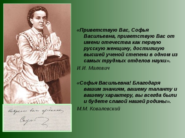 «Приветствую Вас, Софья Васильевна, приветствую Вас от имени отечества как первую русскую женщину, достигшую высшей ученой степени в одном из самых трудных отделов науки». И.И. Малевич  «Софья Васильевна! Благодаря вашим знаниям, вашему таланту и вашему характеру, вы всегда были и будете славой нашей родины». М.М. Ковалевский