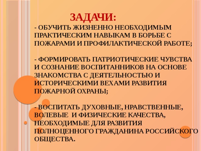  Задачи:  - обучить жизненно необходимым практическим навыкам в борьбе с пожарами и профилактической работе;   - формировать патриотические чувства и сознание воспитанников на основе знакомства с деятельностью и историческими вехами развития Пожарной охраны;   - воспитать духовные, нравственные, волевые и физические качества, необходимые для развития полноценного гражданина российского общества.     