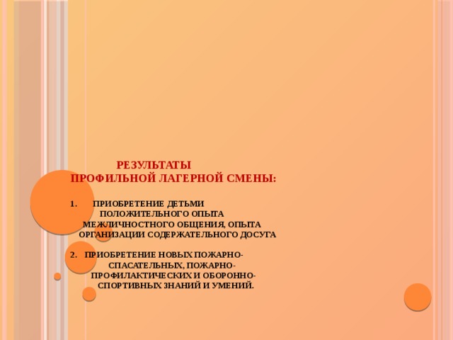  результаты  профильной лагерной смены:    1.  Приобретение детьми  положительного опыта  межличностного общения, опыта  организации содержательного досуга   2.  Приобретение новых пожарно-  спасательных, пожарно-  профилактических и оборонно-  спортивных знаний и умений.    