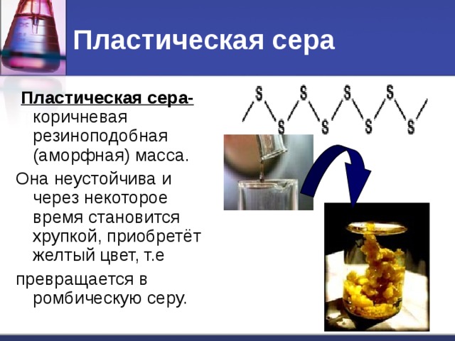 Пластическая сера  Пластическая сера-  коричневая резиноподобная (аморфная) масса. Она неустойчива и через некоторое время становится хрупкой, приобретёт желтый цвет, т.е превращается в ромбическую серу.
