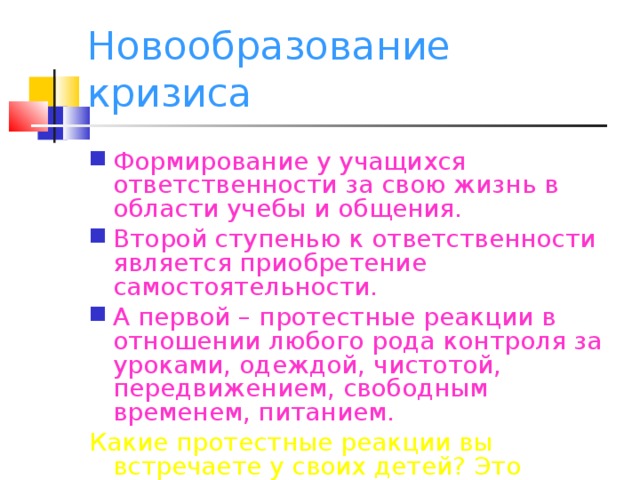 Новообразование кризиса Формирование у учащихся ответственности за свою жизнь в области учебы и общения. Второй ступенью к ответственности является приобретение самостоятельности. А первой – протестные реакции в отношении любого рода контроля за уроками, одеждой, чистотой, передвижением, свободным временем, питанием. Какие протестные реакции вы встречаете у своих детей? Это хорошо или плохо?