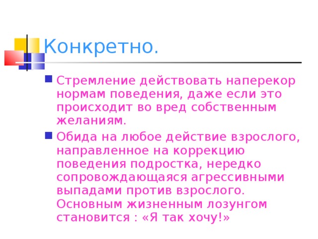 Конкретно. Стремление действовать наперекор нормам поведения, даже если это происходит во вред собственным желаниям. Обида на любое действие взрослого, направленное на коррекцию поведения подростка, нередко сопровождающаяся агрессивными выпадами против взрослого. Основным жизненным лозунгом становится : «Я так хочу!»